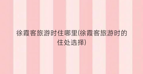 徐霞客旅游时住哪里(徐霞客旅游时的住处选择)