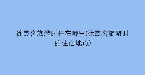 徐霞客旅游时住在哪里(徐霞客旅游时的住宿地点)