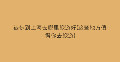 徒步到上海去哪里旅游好(这些地方值得你去旅游)