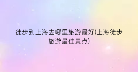徒步到上海去哪里旅游最好(上海徒步旅游最佳景点)