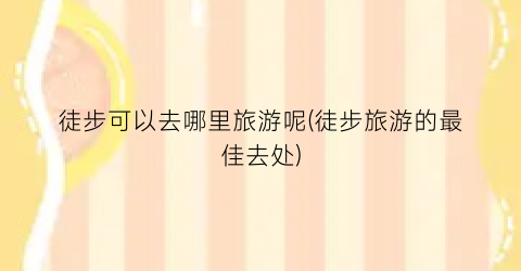 徒步可以去哪里旅游呢(徒步旅游的最佳去处)
