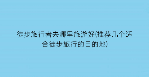 徒步旅行者去哪里旅游好(推荐几个适合徒步旅行的目的地)