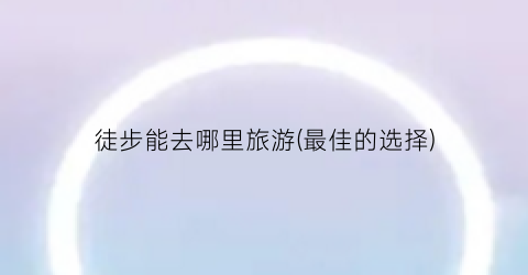 徒步能去哪里旅游(最佳的选择)