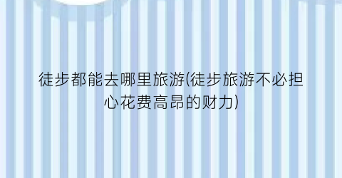 徒步都能去哪里旅游(徒步旅游不必担心花费高昂的财力)