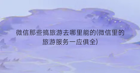 微信那些搞旅游去哪里能的(微信里的旅游服务一应俱全)