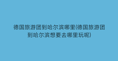 德国旅游团到哈尔滨哪里(德国旅游团到哈尔滨想要去哪里玩呢)