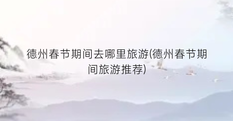 德州春节期间去哪里旅游(德州春节期间旅游推荐)