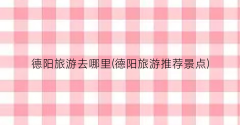 德阳旅游去哪里(德阳旅游推荐景点)