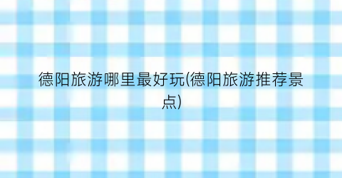 德阳旅游哪里最好玩(德阳旅游推荐景点)