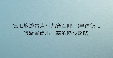 德阳旅游景点小九寨在哪里(寻访德阳旅游景点小九寨的路线攻略)