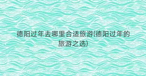 德阳过年去哪里合适旅游(德阳过年的旅游之选)