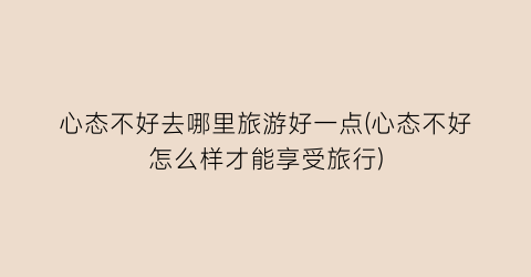 心态不好去哪里旅游好一点(心态不好怎么样才能享受旅行)