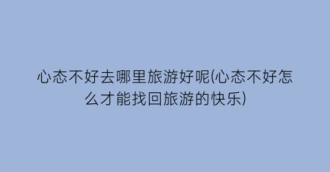 心态不好去哪里旅游好呢(心态不好怎么才能找回旅游的快乐)