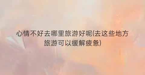 心情不好去哪里旅游好呢(去这些地方旅游可以缓解疲惫)
