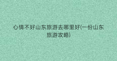 心情不好山东旅游去哪里好(一份山东旅游攻略)
