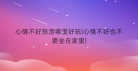 心情不好旅游哪里好玩(心情不好也不要坐在家里)