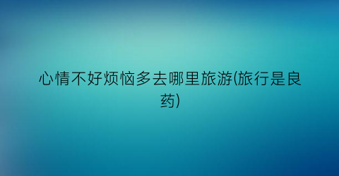 心情不好烦恼多去哪里旅游(旅行是良药)