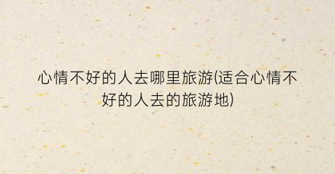 心情不好的人去哪里旅游(适合心情不好的人去的旅游地)