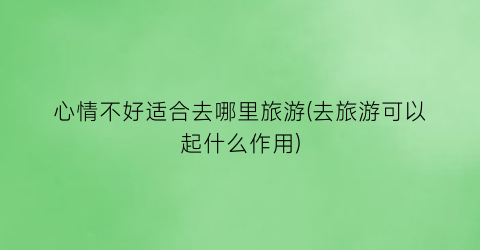 心情不好适合去哪里旅游(去旅游可以起什么作用)