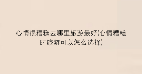 心情很糟糕去哪里旅游最好(心情糟糕时旅游可以怎么选择)