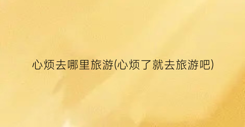 心烦去哪里旅游(心烦了就去旅游吧)