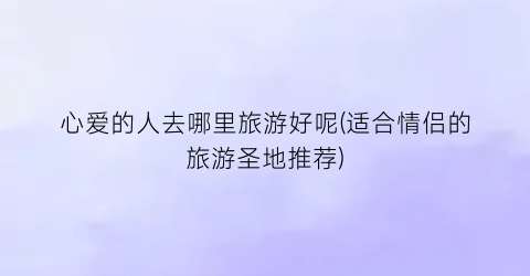 心爱的人去哪里旅游好呢(适合情侣的旅游圣地推荐)