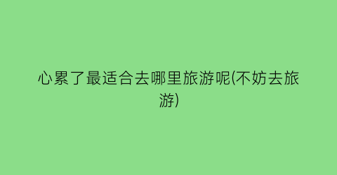 心累了最适合去哪里旅游呢(不妨去旅游)