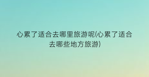 心累了适合去哪里旅游呢(心累了适合去哪些地方旅游)