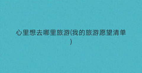 心里想去哪里旅游(我的旅游愿望清单)