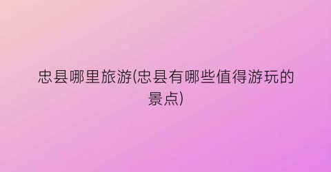 忠县哪里旅游(忠县有哪些值得游玩的景点)