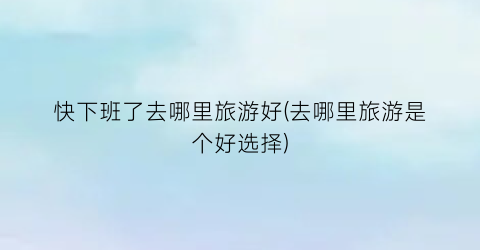 快下班了去哪里旅游好(去哪里旅游是个好选择)