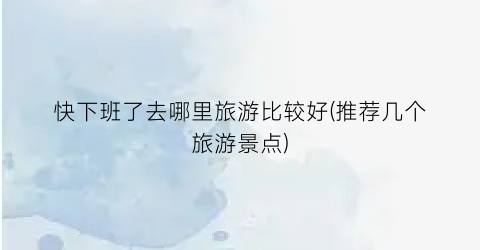 快下班了去哪里旅游比较好(推荐几个旅游景点)