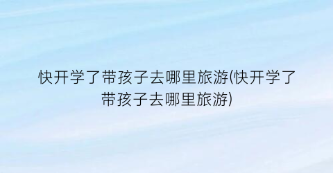 快开学了带孩子去哪里旅游(快开学了带孩子去哪里旅游)