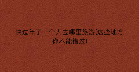 快过年了一个人去哪里旅游(这些地方你不能错过)