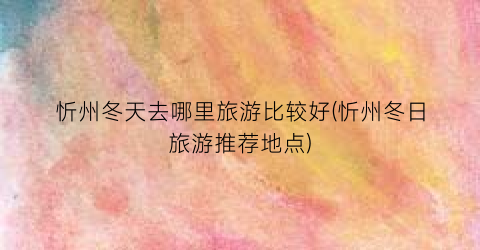 忻州冬天去哪里旅游比较好(忻州冬日旅游推荐地点)