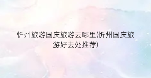忻州旅游国庆旅游去哪里(忻州国庆旅游好去处推荐)
