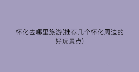 怀化去哪里旅游(推荐几个怀化周边的好玩景点)