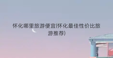 怀化哪里旅游便宜(怀化最佳性价比旅游推荐)