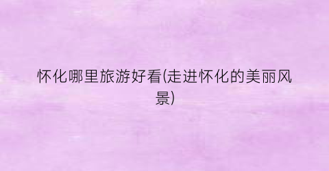 怀化哪里旅游好看(走进怀化的美丽风景)