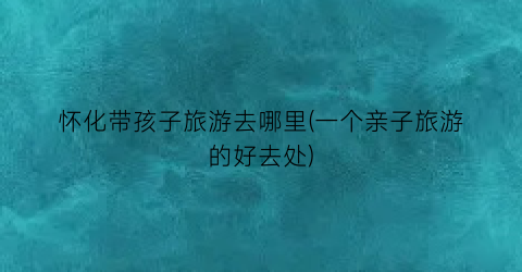 怀化带孩子旅游去哪里(一个亲子旅游的好去处)