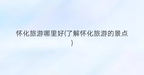 怀化旅游哪里好(了解怀化旅游的景点)