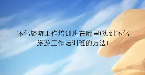 怀化旅游工作培训班在哪里(找到怀化旅游工作培训班的方法)