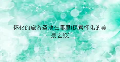 怀化的旅游圣地在哪里(探索怀化的美景之旅)