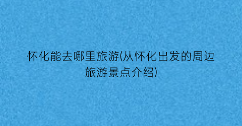 怀化能去哪里旅游(从怀化出发的周边旅游景点介绍)