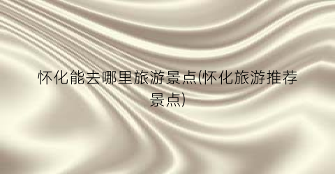 怀化能去哪里旅游景点(怀化旅游推荐景点)