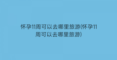 怀孕11周可以去哪里旅游(怀孕11周可以去哪里旅游)
