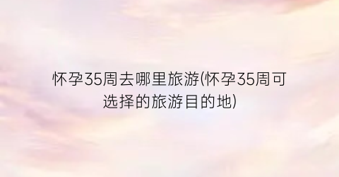 怀孕35周去哪里旅游(怀孕35周可选择的旅游目的地)