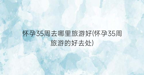 怀孕35周去哪里旅游好(怀孕35周旅游的好去处)