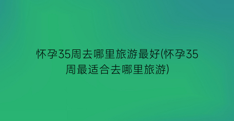 怀孕35周去哪里旅游最好(怀孕35周最适合去哪里旅游)