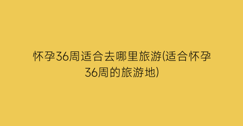 怀孕36周适合去哪里旅游(适合怀孕36周的旅游地)